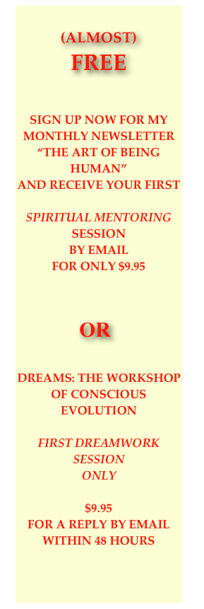 

(almost) 
FREE


SIGN UP NOW FOR MY MONTHLY NEWSLETTER “THE ART OF BEING HUMAN” 
AND RECEIVE YOUR FIRST

Spiritual Mentoring SESSION
by email 
FOR ONLY $9.95



    OR


DREAms: THE WORKSHOP OF CONSCIOUS EVOLUTION 

FIRST DREAMWORK SESSION
ONLY

$9.95 
for a reply by email within 48 hours






Julie Clayton
M.A. Integral Consciousness Studies,
Sacred Editing & Writing
NLP Master Practitioner
Waking Up to Dreams
NCReview.com
Agent for Change
Portland, OR


