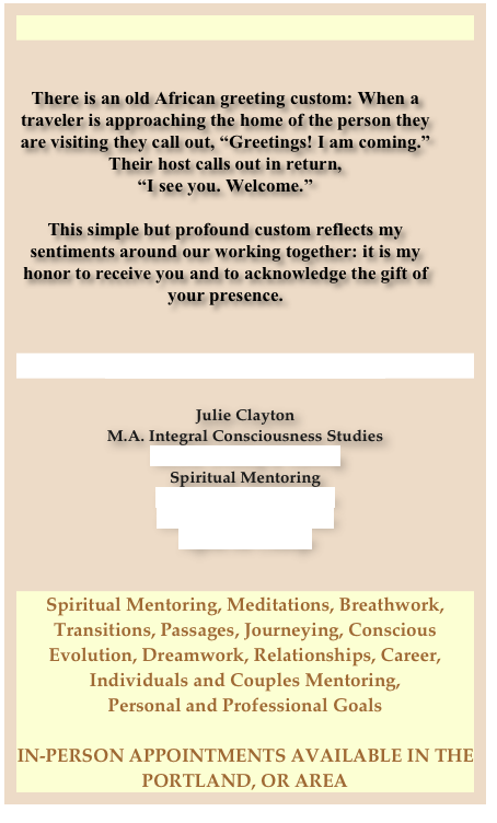 


There is an old African greeting custom: When a traveler is approaching the home of the person they are visiting they call out, “Greetings! I am coming.”  
Their host calls out in return, 
“I see you. Welcome.” 

This simple but profound custom reflects my sentiments around our working together: it is my honor to receive you and to acknowledge the gift of your presence.


julie@essentialchangeworks.com

Julie Clayton
M.A. Integral Consciousness Studies
Sacred Writing & Editing
Spiritual Mentoring
Spiritual Book Reviews
Certified Dreamworker
Agent for Change


Spiritual Mentoring, Meditations, Breathwork, Transitions, Passages, Journeying, Conscious Evolution, Dreamwork, Relationships, Career, 
Individuals and Couples Mentoring, 
Personal and Professional Goals

IN-PERSON APPOINTMENTS AVAILABLE IN THE PORTLAND, OR AREA